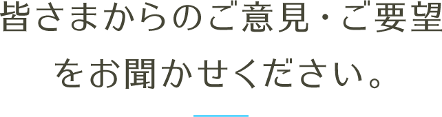 皆さまからのご意見・ご要望をお聞かせください。