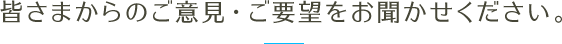 皆さまからのご意見・ご要望をお聞かせください。